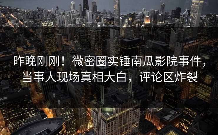 昨晚刚刚！微密圈实锤南瓜影院事件，当事人现场真相大白，评论区炸裂