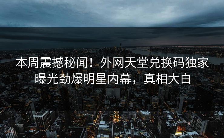本周震撼秘闻！外网天堂兑换码独家曝光劲爆明星内幕，真相大白