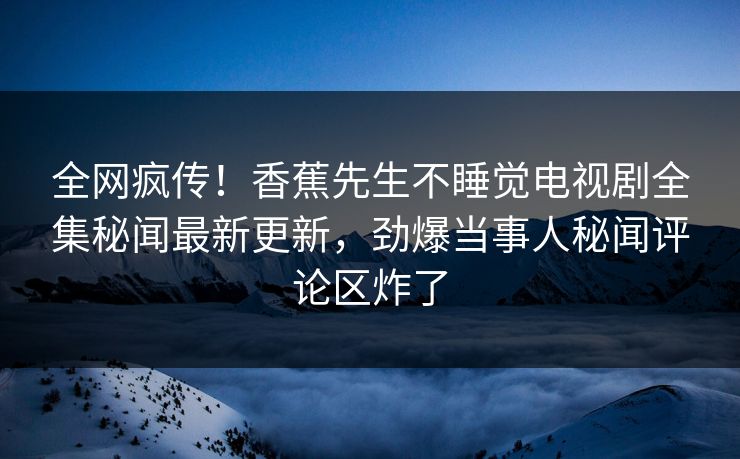 全网疯传！香蕉先生不睡觉电视剧全集秘闻最新更新，劲爆当事人秘闻评论区炸了