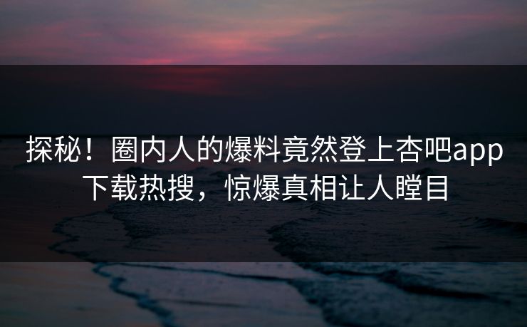 探秘！圈内人的爆料竟然登上杏吧app下载热搜，惊爆真相让人瞠目