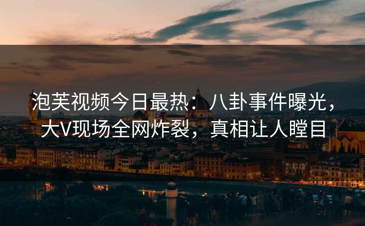 泡芙视频今日最热：八卦事件曝光，大V现场全网炸裂，真相让人瞠目