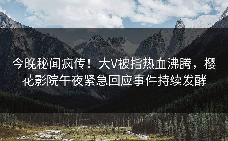 今晚秘闻疯传！大V被指热血沸腾，樱花影院午夜紧急回应事件持续发酵