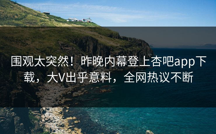 围观太突然！昨晚内幕登上杏吧app下载，大V出乎意料，全网热议不断