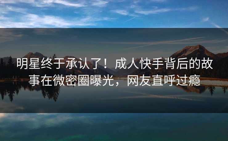 明星终于承认了！成人快手背后的故事在微密圈曝光，网友直呼过瘾