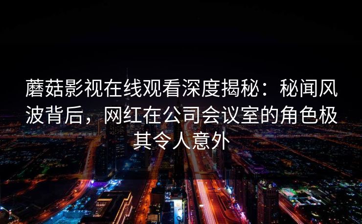 蘑菇影视在线观看深度揭秘：秘闻风波背后，网红在公司会议室的角色极其令人意外