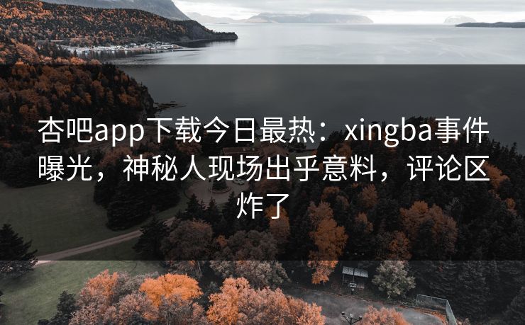 杏吧app下载今日最热：xingba事件曝光，神秘人现场出乎意料，评论区炸了