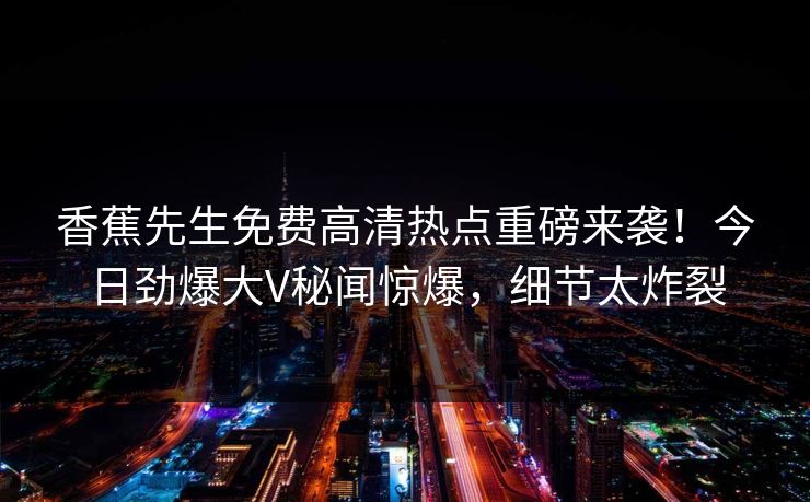 香蕉先生免费高清热点重磅来袭！今日劲爆大V秘闻惊爆，细节太炸裂