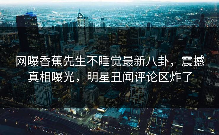 网曝香蕉先生不睡觉最新八卦，震撼真相曝光，明星丑闻评论区炸了
