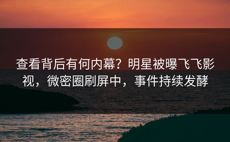 查看背后有何内幕？明星被曝飞飞影视，微密圈刷屏中，事件持续发酵