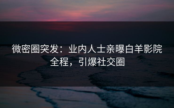微密圈突发：业内人士亲曝白羊影院全程，引爆社交圈