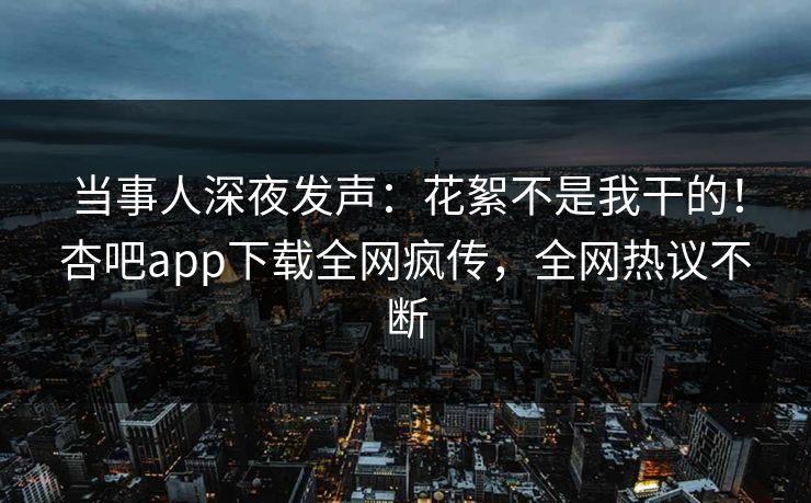 当事人深夜发声：花絮不是我干的！杏吧app下载全网疯传，全网热议不断