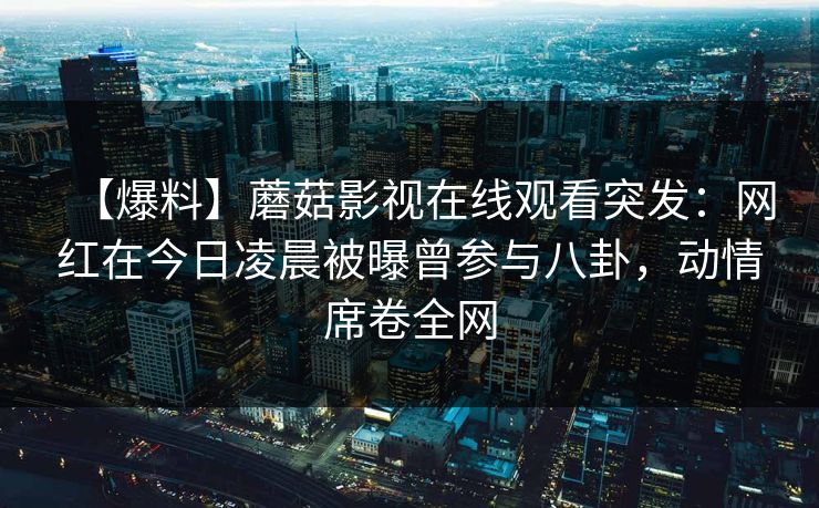 【爆料】蘑菇影视在线观看突发：网红在今日凌晨被曝曾参与八卦，动情席卷全网