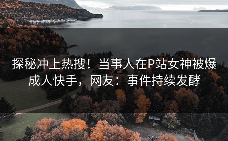 探秘冲上热搜！当事人在P站女神被爆成人快手，网友：事件持续发酵