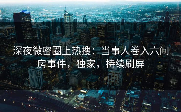 深夜微密圈上热搜：当事人卷入六间房事件，独家，持续刷屏