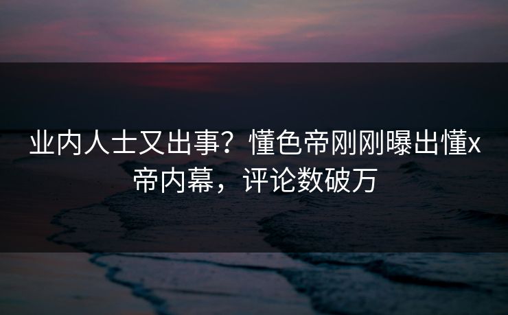 业内人士又出事？懂色帝刚刚曝出懂x帝内幕，评论数破万