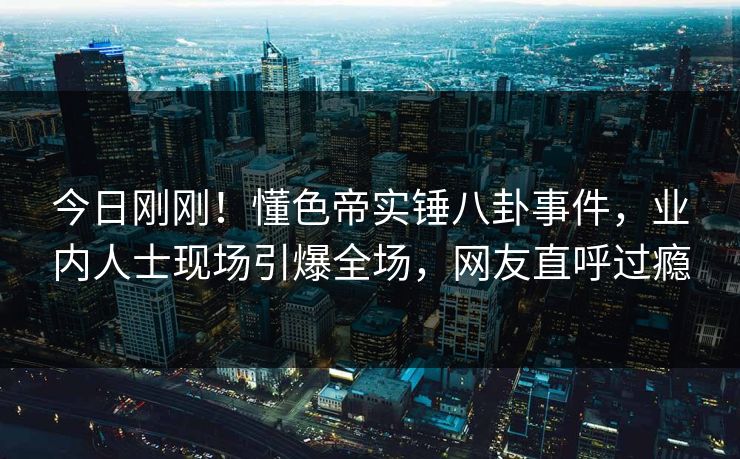 今日刚刚！懂色帝实锤八卦事件，业内人士现场引爆全场，网友直呼过瘾