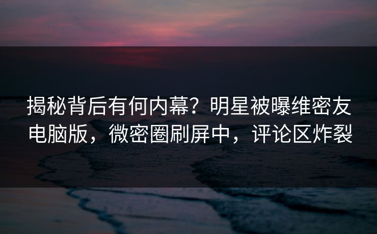 揭秘背后有何内幕？明星被曝维密友电脑版，微密圈刷屏中，评论区炸裂