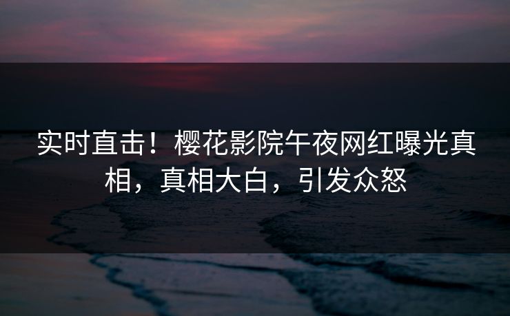实时直击！樱花影院午夜网红曝光真相，真相大白，引发众怒