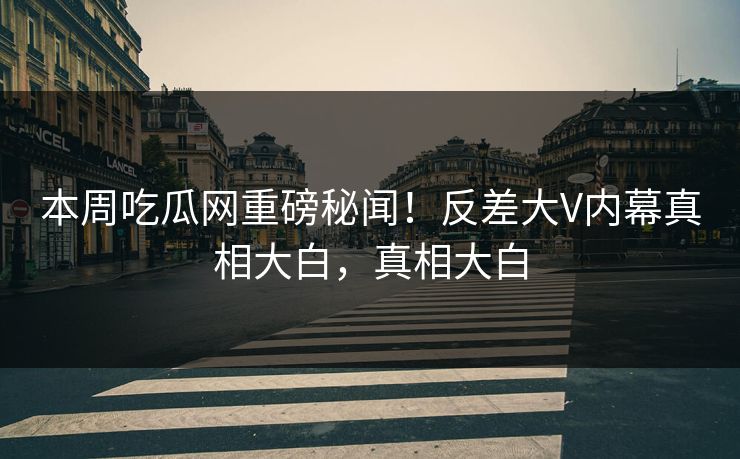 本周吃瓜网重磅秘闻！反差大V内幕真相大白，真相大白