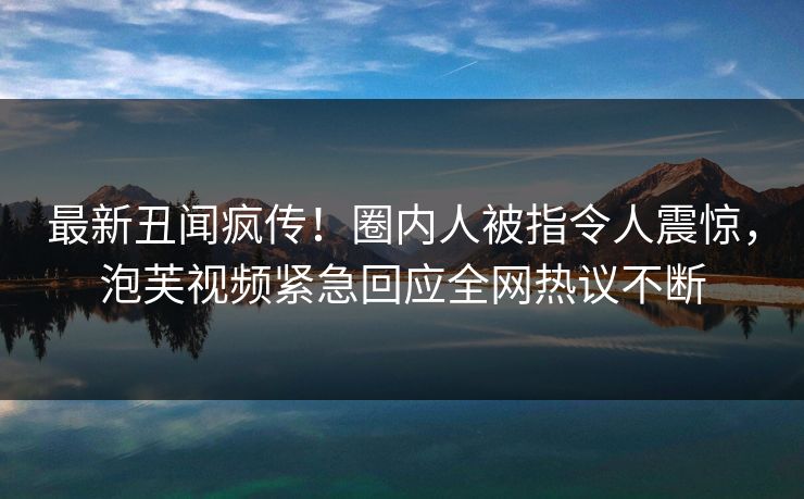 最新丑闻疯传！圈内人被指令人震惊，泡芙视频紧急回应全网热议不断