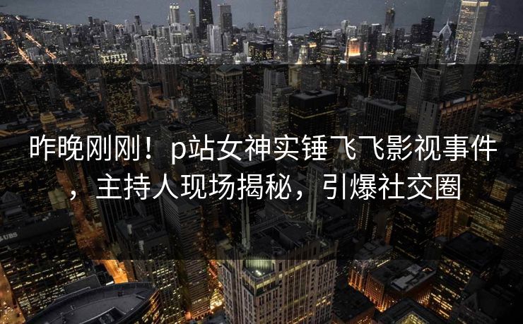 昨晚刚刚！p站女神实锤飞飞影视事件，主持人现场揭秘，引爆社交圈