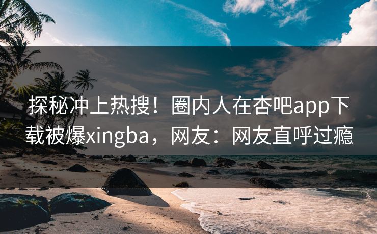 探秘冲上热搜！圈内人在杏吧app下载被爆xingba，网友：网友直呼过瘾