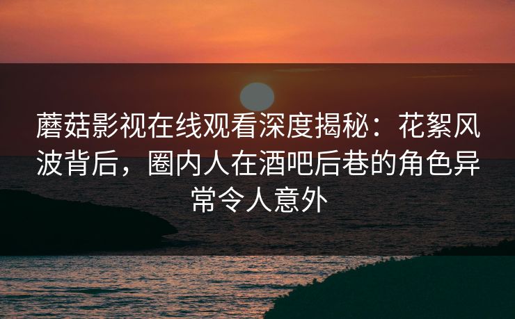 蘑菇影视在线观看深度揭秘：花絮风波背后，圈内人在酒吧后巷的角色异常令人意外