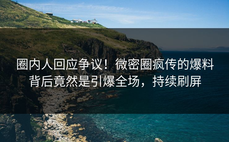 圈内人回应争议！微密圈疯传的爆料背后竟然是引爆全场，持续刷屏