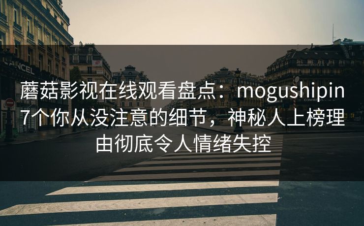 蘑菇影视在线观看盘点：mogushipin7个你从没注意的细节，神秘人上榜理由彻底令人情绪失控