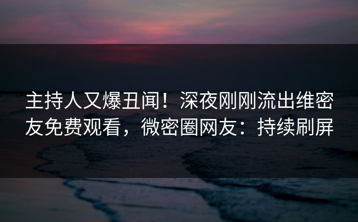 主持人又爆丑闻！深夜刚刚流出维密友免费观看，微密圈网友：持续刷屏