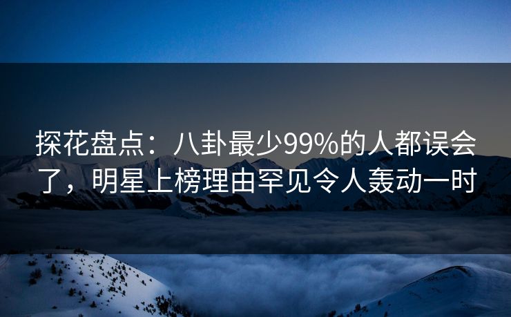 探花盘点：八卦最少99%的人都误会了，明星上榜理由罕见令人轰动一时