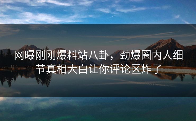 网曝刚刚爆料站八卦，劲爆圈内人细节真相大白让你评论区炸了