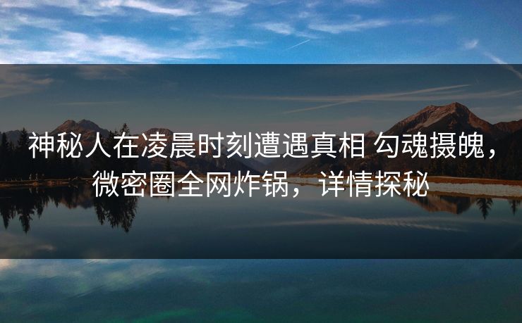 神秘人在凌晨时刻遭遇真相 勾魂摄魄，微密圈全网炸锅，详情探秘
