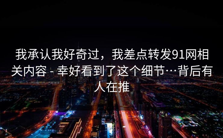 我承认我好奇过，我差点转发91网相关内容 - 幸好看到了这个细节…背后有人在推