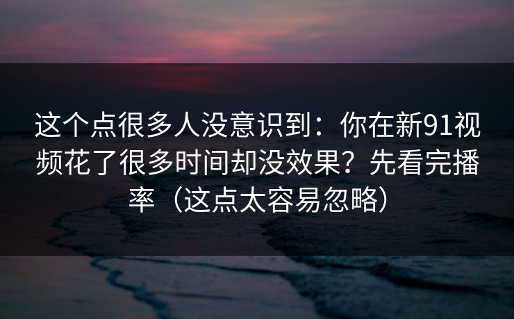 这个点很多人没意识到:你在新91视频花了很多时间却没效果?先看完播率(这点太容易忽略) 这个点很多人没意识到:你在新91视频花了很多时间却没效果?先看完播率(这点太容易忽略)