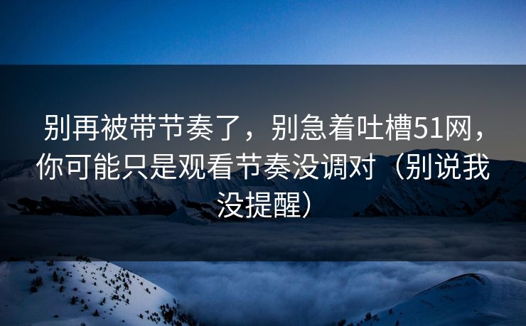 别再被带节奏了，别急着吐槽51网，你可能只是观看节奏没调对（别说我没提醒）