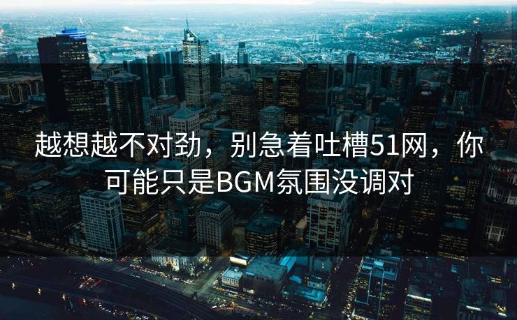 越想越不对劲，别急着吐槽51网，你可能只是BGM氛围没调对