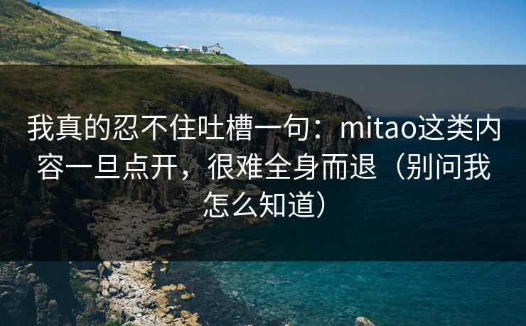 我真的忍不住吐槽一句：mitao这类内容一旦点开，很难全身而退（别问我怎么知道）