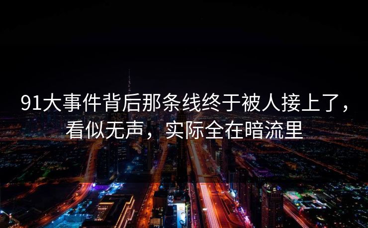 91大事件背后那条线终于被人接上了，看似无声，实际全在暗流里